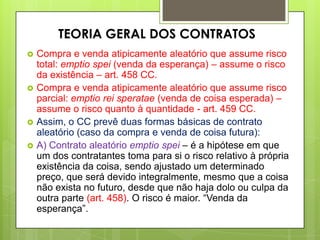  Compra e venda atipicamente aleatório que assume risco
total: emptio spei (venda da esperança) – assume o risco
da existência – art. 458 CC.
 Compra e venda atipicamente aleatório que assume risco
parcial: emptio rei speratae (venda de coisa esperada) –
assume o risco quanto à quantidade - art. 459 CC.
 Assim, o CC prevê duas formas básicas de contrato
aleatório (caso da compra e venda de coisa futura):
 A) Contrato aleatório emptio spei – é a hipótese em que
um dos contratantes toma para si o risco relativo à própria
existência da coisa, sendo ajustado um determinado
preço, que será devido integralmente, mesmo que a coisa
não exista no futuro, desde que não haja dolo ou culpa da
outra parte (art. 458). O risco é maior. “Venda da
esperança”.
TEORIA GERAL DOS CONTRATOS
 