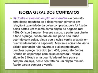  B) Contrato aleatório emptio rei speratae – o contrato
será dessa natureza se o risco versar somente em
relação à quantidade da coisa comprada, pois foi fixado
pelas partes um mínimo como objeto do negócio (art.
459). O risco é menor. Nesses casos, a parte terá direito
a todo o preço, desde que de sua parte não tenha
ocorrido com culpa, ainda que a coisa venha a existir em
quantidade inferior à esperada. Mas se a coisa não vier a
existir, alienação não haverá, e o alienante deverá
devolver o preço recebido (art. 459, parágrafo único).
“Venda da esperança com coisa esperada”. Nessa
situação é fixada uma quantidade mínima para a
compra, ou seja, neste contrato há um objeto mínimo
fixado para a compra e venda.
TEORIA GERAL DOS CONTRATOS
 