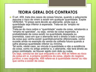  O art. 459, trata dos casos de coisas futuras, quando o adquirente
assume o risco de virem a existir em qualquer quantidade. Expõe
VENOSA: “O preço será devido ao alienante, ainda que a
quantidade seja inferior à esperada. Trata-se da “emptio rei
speratae”.
Trata-se do risco sobre a “quantidade” exata da coisa, retratando a
“emptio rei speratae”, ou seja, venda da coisa esperada, a
probabilidade da coisa existir na quantidade desejada ou
prometida, caso em que o alienante terá o direito a todo o preço
da coisa que venha existir quantitativamente diferenciada, como
sucede ainda no exemplo da venda da colheita futura quando a
safra alcança quantidade inferior ou mínima.
Tal sorte, neste caso, se vincula à quantidade e não a existência
da coisa, como no artigo anterior e, o alienante, não terá direito ao
preço contratado, se houver agido com dolo ou culpa.
Ou seja, conclui-se daí que enquanto o art. 458 se refere ao risco
da coisa em si, à própria existência da coisa, objeto do negócio
jurídico; o seu seguinte, 459 refere-se à quantidade menor ou não
que venha a existir da coisa.
TEORIA GERAL DOS CONTRATOS
 