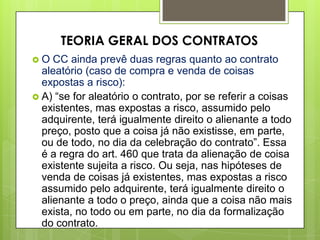  O CC ainda prevê duas regras quanto ao contrato
aleatório (caso de compra e venda de coisas
expostas a risco):
 A) “se for aleatório o contrato, por se referir a coisas
existentes, mas expostas a risco, assumido pelo
adquirente, terá igualmente direito o alienante a todo
preço, posto que a coisa já não existisse, em parte,
ou de todo, no dia da celebração do contrato”. Essa
é a regra do art. 460 que trata da alienação de coisa
existente sujeita a risco. Ou seja, nas hipóteses de
venda de coisas já existentes, mas expostas a risco
assumido pelo adquirente, terá igualmente direito o
alienante a todo o preço, ainda que a coisa não mais
exista, no todo ou em parte, no dia da formalização
do contrato.
TEORIA GERAL DOS CONTRATOS
 