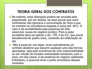  No entanto, essa alienação poderá ser anulada pelo
prejudicado, por ser dolosa, se esse provar que outro
contratante não ignorava a consumação do risco a que
no contrato se considerava exposta a coisa (art. 461). O
caso é de anulabilidade pela presença de dolo
essencial, causa do negócio jurídico. Para a ação
anulatória deve-se aplicar o art. 178, II do CC, que prevê
decadencial de quatro anos, contando da celebração do
ato.
 Não é possível, em regra, rever judicialmente um
contrato aleatório que assumir qualquer uma das formas
apontadas, seja pela ocorrência de uma imprevisibilidade
ou em virtude da simples onerosidade excessiva, pois o
risco, em tais casos, é da essência do negócio celebrado.
Entretanto, é possível rever a parte comutativa desses
contratos.
TEORIA GERAL DOS CONTRATOS
 