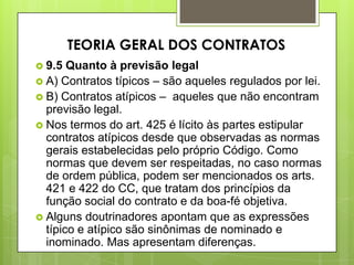  9.5 Quanto à previsão legal
 A) Contratos típicos – são aqueles regulados por lei.
 B) Contratos atípicos – aqueles que não encontram
previsão legal.
 Nos termos do art. 425 é lícito às partes estipular
contratos atípicos desde que observadas as normas
gerais estabelecidas pelo próprio Código. Como
normas que devem ser respeitadas, no caso normas
de ordem pública, podem ser mencionados os arts.
421 e 422 do CC, que tratam dos princípios da
função social do contrato e da boa-fé objetiva.
 Alguns doutrinadores apontam que as expressões
típico e atípico são sinônimas de nominado e
inominado. Mas apresentam diferenças.
TEORIA GERAL DOS CONTRATOS
 