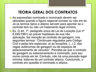  As expressões nominado e inominado devem ser
utilizadas quando a figura negocial constar ou não em lei.
Já os termos típico e atípico servem para apontar se o
contrato tem ou não um tratamento legal mínimo.
 Ex. O art. 1º, parágrafo único da Lei de Locação (Lei nº
8.245/1991) ao prever hipóteses de sua não
aplicação, faz menção ao contrato de garagem, nos
seguintes termos: “Continuam regulados pelo Código
Civil e pelas leis especiais: a) as locações: (...) 2. das
vagas autônomas de garagem ou de espaços de
estacionamento de veículos”. Percebe-se que o contrato
de garagem ou estacionamento é nominado, pois seu
nome consta em lei. Contudo, não há uma previsão legal
mínima, trata-se de um contrato atípico. Concluindo, o
contrato em questão é nominado e atípico.
TEORIA GERAL DOS CONTRATOS
 