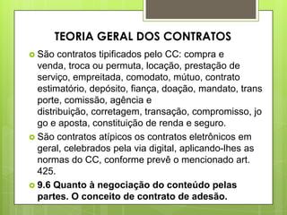  São contratos tipificados pelo CC: compra e
venda, troca ou permuta, locação, prestação de
serviço, empreitada, comodato, mútuo, contrato
estimatório, depósito, fiança, doação, mandato, trans
porte, comissão, agência e
distribuição, corretagem, transação, compromisso, jo
go e aposta, constituição de renda e seguro.
 São contratos atípicos os contratos eletrônicos em
geral, celebrados pela via digital, aplicando-lhes as
normas do CC, conforme prevê o mencionado art.
425.
 9.6 Quanto à negociação do conteúdo pelas
partes. O conceito de contrato de adesão.
TEORIA GERAL DOS CONTRATOS
 