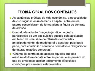  As exigências práticas da vida econômica, a necessidade
de circulação intensa de bens e capital, entre outros
fatores consolidaram de forma plena a figura do contrato
de adesão.
 Contrato de adesão: “negócio jurídico no qual a
participação de um dos sujeitos sucede pela aceitação
em bloco de uma série de cláusulas formuladas
antecipadamente, de modo geral e abstrato, pela outra
parte, para constituir o conteúdo normativo e obrigacional
de futuras relações concretas”.
 “Chama-se contratos de adesão aqueles que não
resultam do livre debate entre as partes, mas provêm do
fato de uma delas aceitar tacitamente cláusulas e
condições previamente estabelecidas.
TEORIA GERAL DOS CONTRATOS
 