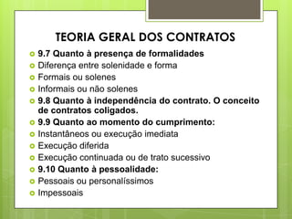  9.7 Quanto à presença de formalidades
 Diferença entre solenidade e forma
 Formais ou solenes
 Informais ou não solenes
 9.8 Quanto à independência do contrato. O conceito
de contratos coligados.
 9.9 Quanto ao momento do cumprimento:
 Instantâneos ou execução imediata
 Execução diferida
 Execução continuada ou de trato sucessivo
 9.10 Quanto à pessoalidade:
 Pessoais ou personalíssimos
 Impessoais
TEORIA GERAL DOS CONTRATOS
 