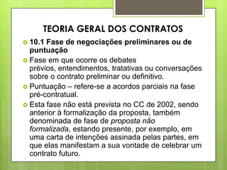  10.1 Fase de negociações preliminares ou de
puntuação
 Fase em que ocorre os debates
prévios, entendimentos, tratativas ou conversações
sobre o contrato preliminar ou definitivo.
 Puntuação – refere-se a acordos parciais na fase
pré-contratual.
 Esta fase não está prevista no CC de 2002, sendo
anterior à formalização da proposta, também
denominada de fase de proposta não
formalizada, estando presente, por exemplo, em
uma carta de intenções assinada pelas partes, em
que elas manifestam a sua vontade de celebrar um
contrato futuro.
TEORIA GERAL DOS CONTRATOS
 