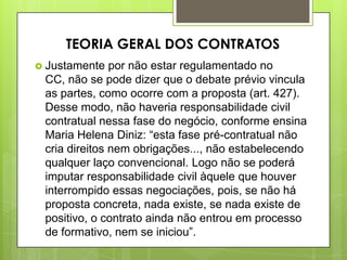  Justamente por não estar regulamentado no
CC, não se pode dizer que o debate prévio vincula
as partes, como ocorre com a proposta (art. 427).
Desse modo, não haveria responsabilidade civil
contratual nessa fase do negócio, conforme ensina
Maria Helena Diniz: “esta fase pré-contratual não
cria direitos nem obrigações..., não estabelecendo
qualquer laço convencional. Logo não se poderá
imputar responsabilidade civil àquele que houver
interrompido essas negociações, pois, se não há
proposta concreta, nada existe, se nada existe de
positivo, o contrato ainda não entrou em processo
de formativo, nem se iniciou”.
TEORIA GERAL DOS CONTRATOS
 
