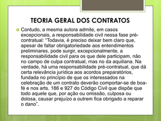  Contudo, a mesma autora admite, em casos
excepcionais, a responsabilidade civil nessa fase pré-
contratual: “Todavia, é preciso deixar bem claro que,
apesar de faltar obrigatoriedade aos entendimentos
preliminares, pode surgir, excepcionalmente, a
responsabilidade civil para os que dele participam, não
no campo de culpa contratual, mas no da aquiliana. Na
verdade, há uma responsabilidade pré-contratual, que dá
certa relevância jurídica aos acordos preparatórios,
fundada no princípio de que os interessados na
celebração de um contrato deverão comportar-se de boa-
fé e nos arts. 186 e 927 do Código Civil que dispõe que
todo aquele que, por ação ou omissão, culposa ou
dolosa, causar prejuízo a outrem fica obrigado a reparar
o dano”.
TEORIA GERAL DOS CONTRATOS
 