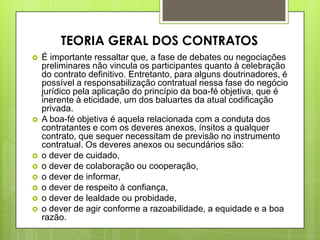  É importante ressaltar que, a fase de debates ou negociações
preliminares não vincula os participantes quanto à celebração
do contrato definitivo. Entretanto, para alguns doutrinadores, é
possível a responsabilização contratual nessa fase do negócio
jurídico pela aplicação do princípio da boa-fé objetiva, que é
inerente à eticidade, um dos baluartes da atual codificação
privada.
 A boa-fé objetiva é aquela relacionada com a conduta dos
contratantes e com os deveres anexos, ínsitos a qualquer
contrato, que sequer necessitam de previsão no instrumento
contratual. Os deveres anexos ou secundários são:
 o dever de cuidado,
 o dever de colaboração ou cooperação,
 o dever de informar,
 o dever de respeito à confiança,
 o dever de lealdade ou probidade,
 o dever de agir conforme a razoabilidade, a equidade e a boa
razão.
TEORIA GERAL DOS CONTRATOS
 