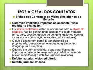  Efeitos dos Contratos: os Vícios Redibitórios e a
Evicção
 Garantias implícitas impostas ao alienante: vício
redibitório e evicção.
 Os vícios contratuais estão relacionados com o objeto do
negócio, não se confundindo com os vícios da vontade
(erro, dolo, coação, estado de perigo e lesão) ou com os
vícios sociais (simulação e fraude contra credores).
 O que é alienar um bem? É transferência da
propriedade, que pode ser onerosa ou gratuita (ex.
doação pura e simples).
 Quando um bem é vendido, duas garantias serão
impostas ao alienante: responde por defeitos materiais
(vícios redibitórios) e defeitos jurídicos (evicção).
 Defeito material: vício redibitório
 Defeito jurídico: evicção
TEORIA GERAL DOS CONTRATOS
 