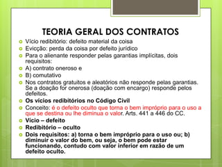  Vício redibitório: defeito material da coisa
 Evicção: perda da coisa por defeito jurídico
 Para o alienante responder pelas garantias implícitas, dois
requisitos:
 A) contrato oneroso e
 B) comutativo
 Nos contratos gratuitos e aleatórios não responde pelas garantias.
Se a doação for onerosa (doação com encargo) responde pelos
defeitos.
 Os vícios redibitórios no Código Civil
 Conceito: é o defeito oculto que torna o bem impróprio para o uso a
que se destina ou lhe diminua o valor. Arts. 441 a 446 do CC.
 Vício – defeito
 Redibitório – oculto
 Dois requisitos: a) torna o bem impróprio para o uso ou; b)
diminuir o valor do bem, ou seja, o bem pode estar
funcionando, contudo com valor inferior em razão de um
defeito oculto.
TEORIA GERAL DOS CONTRATOS
 