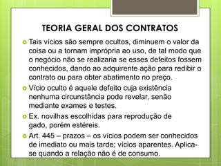  Tais vícios são sempre ocultos, diminuem o valor da
coisa ou a tornam imprópria ao uso, de tal modo que
o negócio não se realizaria se esses defeitos fossem
conhecidos, dando ao adquirente ação para redibir o
contrato ou para obter abatimento no preço.
 Vício oculto é aquele defeito cuja existência
nenhuma circunstância pode revelar, senão
mediante exames e testes.
 Ex. novilhas escolhidas para reprodução de
gado, porém estéreis.
 Art. 445 – prazos – os vícios podem ser conhecidos
de imediato ou mais tarde; vícios aparentes. Aplica-
se quando a relação não é de consumo.
TEORIA GERAL DOS CONTRATOS
 