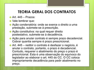  Art. 445 – Prazos:
 Vale lembrar que:
 Ação condenatória: onde se exerce o direito a uma
prestação, submete-se à prescrição.
 Ação constitutiva: na qual requer direito
postestativo, submete-se à decadência.
 Ação para anular contrato é sempre prazo decadencial.
Cobrar quantia sempre é prazo prescricional.
 Art. 445 – redibir o contrato é desfazer o negócio, é
anular o contrato, portanto, o prazo é decadencial.
Contudo, requerer o abatimento do preço o prazo é
prescricional. Esta é uma observação do equívoco do
legislador ao elaborar o art. 445 do CC. O CC coloca
impropriamente decadência para pedir abatimento no
preço.
TEORIA GERAL DOS CONTRATOS
 