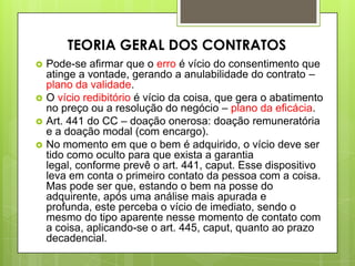  Pode-se afirmar que o erro é vício do consentimento que
atinge a vontade, gerando a anulabilidade do contrato –
plano da validade.
 O vício redibitório é vício da coisa, que gera o abatimento
no preço ou a resolução do negócio – plano da eficácia.
 Art. 441 do CC – doação onerosa: doação remuneratória
e a doação modal (com encargo).
 No momento em que o bem é adquirido, o vício deve ser
tido como oculto para que exista a garantia
legal, conforme prevê o art. 441, caput. Esse dispositivo
leva em conta o primeiro contato da pessoa com a coisa.
Mas pode ser que, estando o bem na posse do
adquirente, após uma análise mais apurada e
profunda, este perceba o vício de imediato, sendo o
mesmo do tipo aparente nesse momento de contato com
a coisa, aplicando-se o art. 445, caput, quanto ao prazo
decadencial.
TEORIA GERAL DOS CONTRATOS
 