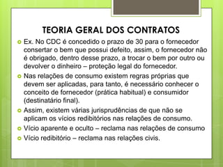 Ex. No CDC é concedido o prazo de 30 para o fornecedor
consertar o bem que possui defeito, assim, o fornecedor não
é obrigado, dentro desse prazo, a trocar o bem por outro ou
devolver o dinheiro – proteção legal do fornecedor.
 Nas relações de consumo existem regras próprias que
devem ser aplicadas, para tanto, é necessário conhecer o
conceito de fornecedor (prática habitual) e consumidor
(destinatário final).
 Assim, existem várias jurisprudências de que não se
aplicam os vícios redibitórios nas relações de consumo.
 Vício aparente e oculto – reclama nas relações de consumo
 Vício redibitório – reclama nas relações civis.
TEORIA GERAL DOS CONTRATOS
 