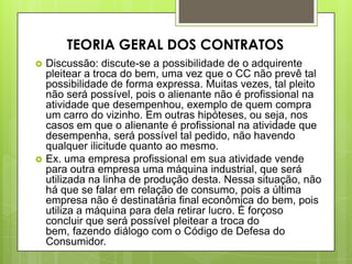  Discussão: discute-se a possibilidade de o adquirente
pleitear a troca do bem, uma vez que o CC não prevê tal
possibilidade de forma expressa. Muitas vezes, tal pleito
não será possível, pois o alienante não é profissional na
atividade que desempenhou, exemplo de quem compra
um carro do vizinho. Em outras hipóteses, ou seja, nos
casos em que o alienante é profissional na atividade que
desempenha, será possível tal pedido, não havendo
qualquer ilicitude quanto ao mesmo.
 Ex. uma empresa profissional em sua atividade vende
para outra empresa uma máquina industrial, que será
utilizada na linha de produção desta. Nessa situação, não
há que se falar em relação de consumo, pois a última
empresa não é destinatária final econômica do bem, pois
utiliza a máquina para dela retirar lucro. É forçoso
concluir que será possível pleitear a troca do
bem, fazendo diálogo com o Código de Defesa do
Consumidor.
TEORIA GERAL DOS CONTRATOS
 