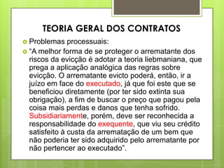  Problemas processuais:
 “A melhor forma de se proteger o arrematante dos
riscos da evicção é adotar a teoria liebmaniana, que
prega a aplicação analógica das regras sobre
evicção. O arrematante evicto poderá, então, ir a
juízo em face do executado, já que foi este que se
beneficiou diretamente (por ter sido extinta sua
obrigação), a fim de buscar o preço que pagou pela
coisa mais perdas e danos que tenha sofrido.
Subsidiariamente, porém, deve ser reconhecida a
responsabilidade do exequente, que viu seu crédito
satisfeito à custa da arrematação de um bem que
não poderia ter sido adquirido pelo arrematante por
não pertencer ao executado”.
TEORIA GERAL DOS CONTRATOS
 