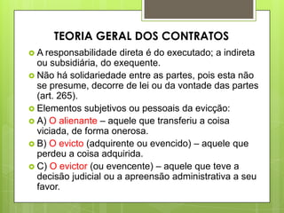  A responsabilidade direta é do executado; a indireta
ou subsidiária, do exequente.
 Não há solidariedade entre as partes, pois esta não
se presume, decorre de lei ou da vontade das partes
(art. 265).
 Elementos subjetivos ou pessoais da evicção:
 A) O alienante – aquele que transferiu a coisa
viciada, de forma onerosa.
 B) O evicto (adquirente ou evencido) – aquele que
perdeu a coisa adquirida.
 C) O evictor (ou evencente) – aquele que teve a
decisão judicial ou a apreensão administrativa a seu
favor.
TEORIA GERAL DOS CONTRATOS
 