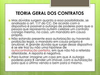  Mas dúvidas surgem quanto a essa possibilidade, se
analisado o art. 117 do CC. De acordo com o
dispositivo é possível a outorga de poderes para que a
pessoa que representa outrem celebre um contrato
consigo mesmo, no caso, um mandato em causa
própria.
 Não estando presente essa autorização ou havendo
proibição legal, o mandato em causa própria é
anulável. A grande dúvida que surge desse dispositivo
é se ele traz ou não uma hipótese de
autocontratação perfeita, em que não há a referida
alteridade. A reposta é negativa.
 Para ilustrar: imagine um caso em que A outorga
poderes para B vender um imóvel, com a autorização
para que o último venda o bem para si mesmo.
TEORIA GERAL DOS CONTRATOS
 