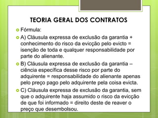  Fórmula:
 A) Cláusula expressa de exclusão da garantia +
conhecimento do risco da evicção pelo evicto =
isenção de toda e qualquer responsabilidade por
parte do alienante.
 B) Cláusula expressa de exclusão da garantia –
ciência específica desse risco por parte do
adquirente = responsabilidade do alienante apenas
pelo preço pago pelo adquirente pela coisa evicta.
 C) Cláusula expressa de exclusão da garantia, sem
que o adquirente haja assumido o risco da evicção
de que foi informado = direito deste de reaver o
preço que desembolsou.
TEORIA GERAL DOS CONTRATOS
 