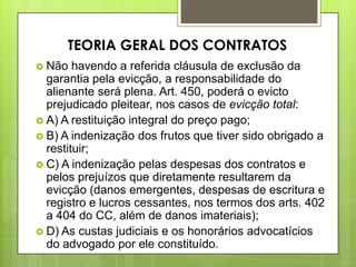  Não havendo a referida cláusula de exclusão da
garantia pela evicção, a responsabilidade do
alienante será plena. Art. 450, poderá o evicto
prejudicado pleitear, nos casos de evicção total:
 A) A restituição integral do preço pago;
 B) A indenização dos frutos que tiver sido obrigado a
restituir;
 C) A indenização pelas despesas dos contratos e
pelos prejuízos que diretamente resultarem da
evicção (danos emergentes, despesas de escritura e
registro e lucros cessantes, nos termos dos arts. 402
a 404 do CC, além de danos imateriais);
 D) As custas judiciais e os honorários advocatícios
do advogado por ele constituído.
TEORIA GERAL DOS CONTRATOS
 