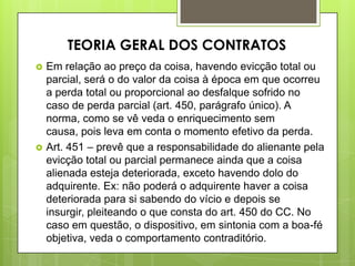 Em relação ao preço da coisa, havendo evicção total ou
parcial, será o do valor da coisa à época em que ocorreu
a perda total ou proporcional ao desfalque sofrido no
caso de perda parcial (art. 450, parágrafo único). A
norma, como se vê veda o enriquecimento sem
causa, pois leva em conta o momento efetivo da perda.
 Art. 451 – prevê que a responsabilidade do alienante pela
evicção total ou parcial permanece ainda que a coisa
alienada esteja deteriorada, exceto havendo dolo do
adquirente. Ex: não poderá o adquirente haver a coisa
deteriorada para si sabendo do vício e depois se
insurgir, pleiteando o que consta do art. 450 do CC. No
caso em questão, o dispositivo, em sintonia com a boa-fé
objetiva, veda o comportamento contraditório.
TEORIA GERAL DOS CONTRATOS
 