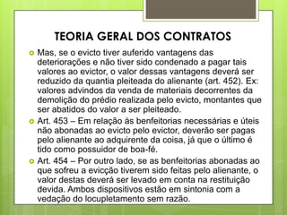  Mas, se o evicto tiver auferido vantagens das
deteriorações e não tiver sido condenado a pagar tais
valores ao evictor, o valor dessas vantagens deverá ser
reduzido da quantia pleiteada do alienante (art. 452). Ex:
valores advindos da venda de materiais decorrentes da
demolição do prédio realizada pelo evicto, montantes que
ser abatidos do valor a ser pleiteado.
 Art. 453 – Em relação às benfeitorias necessárias e úteis
não abonadas ao evicto pelo evictor, deverão ser pagas
pelo alienante ao adquirente da coisa, já que o último é
tido como possuidor de boa-fé.
 Art. 454 – Por outro lado, se as benfeitorias abonadas ao
que sofreu a evicção tiverem sido feitas pelo alienante, o
valor destas deverá ser levado em conta na restituição
devida. Ambos dispositivos estão em sintonia com a
vedação do locupletamento sem razão.
TEORIA GERAL DOS CONTRATOS
 