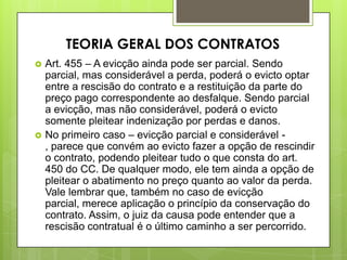  Art. 455 – A evicção ainda pode ser parcial. Sendo
parcial, mas considerável a perda, poderá o evicto optar
entre a rescisão do contrato e a restituição da parte do
preço pago correspondente ao desfalque. Sendo parcial
a evicção, mas não considerável, poderá o evicto
somente pleitear indenização por perdas e danos.
 No primeiro caso – evicção parcial e considerável -
, parece que convém ao evicto fazer a opção de rescindir
o contrato, podendo pleitear tudo o que consta do art.
450 do CC. De qualquer modo, ele tem ainda a opção de
pleitear o abatimento no preço quanto ao valor da perda.
Vale lembrar que, também no caso de evicção
parcial, merece aplicação o princípio da conservação do
contrato. Assim, o juiz da causa pode entender que a
rescisão contratual é o último caminho a ser percorrido.
TEORIA GERAL DOS CONTRATOS
 
