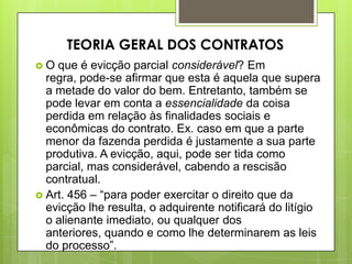  O que é evicção parcial considerável? Em
regra, pode-se afirmar que esta é aquela que supera
a metade do valor do bem. Entretanto, também se
pode levar em conta a essencialidade da coisa
perdida em relação às finalidades sociais e
econômicas do contrato. Ex. caso em que a parte
menor da fazenda perdida é justamente a sua parte
produtiva. A evicção, aqui, pode ser tida como
parcial, mas considerável, cabendo a rescisão
contratual.
 Art. 456 – “para poder exercitar o direito que da
evicção lhe resulta, o adquirente notificará do litígio
o alienante imediato, ou qualquer dos
anteriores, quando e como lhe determinarem as leis
do processo”.
TEORIA GERAL DOS CONTRATOS
 