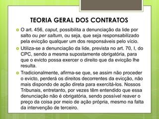  O art. 456, caput, possibilita a denunciação da lide por
salto ou per saltum, ou seja, que seja responsabilizado
pela evicção qualquer um dos responsáveis pelo vício.
 Utiliza-se a denunciação da lide, prevista no art. 70, I, do
CPC, sendo a mesma supostamente obrigatória, para
que o evicto possa exercer o direito que da evicção lhe
resulta.
 Tradicionalmente, afirma-se que, se assim não proceder
o evicto, perderá os direitos decorrentes da evicção, não
mais dispondo de ação direta para exercitá-los. Nossos
Tribunais, entretanto, por vezes têm entendido que essa
denunciação não é obrigatória, sendo possível reaver o
preço da coisa por meio de ação própria, mesmo na falta
da intervenção de terceiro.
TEORIA GERAL DOS CONTRATOS
 