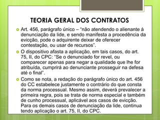  Art. 456, parágrafo único – “não atendendo o alienante à
denunciação da lide, e sendo manifesta a procedência da
evicção, pode o adquirente deixar de oferecer
contestação, ou usar de recursos”.
 O dispositivo afasta a aplicação, em tais casos, do art.
75, II, do CPC: “Se o denunciado for revel, ou
comparecer apenas para negar a qualidade que lhe for
atribuída, cumprirá ao denunciante prosseguir na defesa
até o final”.
 Como se nota, a redação do parágrafo único do art. 456
do CC estabelece justamente o contrário do que consta
da norma processual. Mesmo assim, deverá prevalecer a
primeira regra, pois se trata de norma especial e também
de cunho processual, aplicável aos casos de evicção.
Para os demais casos de denunciação da lide, continua
tendo aplicação o art. 75, II, do CPC.
TEORIA GERAL DOS CONTRATOS
 