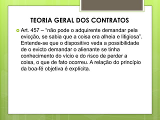  Art. 457 – “não pode o adquirente demandar pela
evicção, se sabia que a coisa era alheia e litigiosa”.
Entende-se que o dispositivo veda a possibilidade
de o evicto demandar o alienante se tinha
conhecimento do vício e do risco de perder a
coisa, o que de fato ocorreu. A relação do princípio
da boa-fé objetiva é explícita.
TEORIA GERAL DOS CONTRATOS
 
