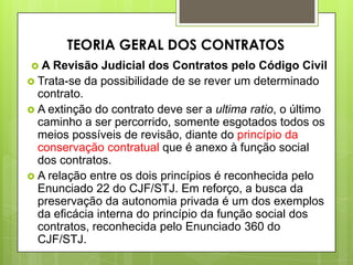  A Revisão Judicial dos Contratos pelo Código Civil
 Trata-se da possibilidade de se rever um determinado
contrato.
 A extinção do contrato deve ser a ultima ratio, o último
caminho a ser percorrido, somente esgotados todos os
meios possíveis de revisão, diante do princípio da
conservação contratual que é anexo à função social
dos contratos.
 A relação entre os dois princípios é reconhecida pelo
Enunciado 22 do CJF/STJ. Em reforço, a busca da
preservação da autonomia privada é um dos exemplos
da eficácia interna do princípio da função social dos
contratos, reconhecida pelo Enunciado 360 do
CJF/STJ.
TEORIA GERAL DOS CONTRATOS
 