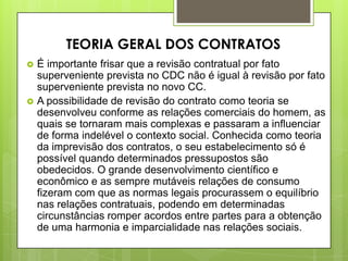  É importante frisar que a revisão contratual por fato
superveniente prevista no CDC não é igual à revisão por fato
superveniente prevista no novo CC.
 A possibilidade de revisão do contrato como teoria se
desenvolveu conforme as relações comerciais do homem, as
quais se tornaram mais complexas e passaram a influenciar
de forma indelével o contexto social. Conhecida como teoria
da imprevisão dos contratos, o seu estabelecimento só é
possível quando determinados pressupostos são
obedecidos. O grande desenvolvimento científico e
econômico e as sempre mutáveis relações de consumo
fizeram com que as normas legais procurassem o equilíbrio
nas relações contratuais, podendo em determinadas
circunstâncias romper acordos entre partes para a obtenção
de uma harmonia e imparcialidade nas relações sociais.
TEORIA GERAL DOS CONTRATOS
 