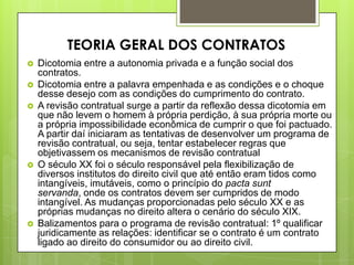  Dicotomia entre a autonomia privada e a função social dos
contratos.
 Dicotomia entre a palavra empenhada e as condições e o choque
desse desejo com as condições do cumprimento do contrato.
 A revisão contratual surge a partir da reflexão dessa dicotomia em
que não levem o homem à própria perdição, à sua própria morte ou
a própria impossibilidade econômica de cumprir o que foi pactuado.
A partir daí iniciaram as tentativas de desenvolver um programa de
revisão contratual, ou seja, tentar estabelecer regras que
objetivassem os mecanismos de revisão contratual
 O século XX foi o século responsável pela flexibilização de
diversos institutos do direito civil que até então eram tidos como
intangíveis, imutáveis, como o princípio do pacta sunt
servanda, onde os contratos devem ser cumpridos de modo
intangível. As mudanças proporcionadas pelo século XX e as
próprias mudanças no direito altera o cenário do século XIX.
 Balizamentos para o programa de revisão contratual: 1º qualificar
juridicamente as relações: identificar se o contrato é um contrato
ligado ao direito do consumidor ou ao direito civil.
TEORIA GERAL DOS CONTRATOS
 