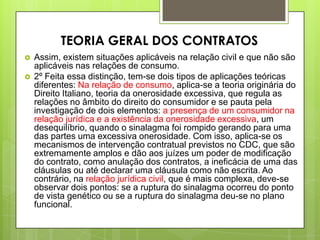  Assim, existem situações aplicáveis na relação civil e que não são
aplicáveis nas relações de consumo.
 2º Feita essa distinção, tem-se dois tipos de aplicações teóricas
diferentes: Na relação de consumo, aplica-se a teoria originária do
Direito Italiano, teoria da onerosidade excessiva, que regula as
relações no âmbito do direito do consumidor e se pauta pela
investigação de dois elementos: a presença de um consumidor na
relação jurídica e a existência da onerosidade excessiva, um
desequilíbrio, quando o sinalagma foi rompido gerando para uma
das partes uma excessiva onerosidade. Com isso, aplica-se os
mecanismos de intervenção contratual previstos no CDC, que são
extremamente amplos e dão aos juízes um poder de modificação
do contrato, como anulação dos contratos, a ineficácia de uma das
cláusulas ou até declarar uma cláusula como não escrita. Ao
contrário, na relação jurídica civil, que é mais complexa, deve-se
observar dois pontos: se a ruptura do sinalagma ocorreu do ponto
de vista genético ou se a ruptura do sinalagma deu-se no plano
funcional.
TEORIA GERAL DOS CONTRATOS
 