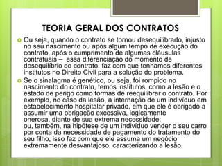  Ou seja, quando o contrato se tornou desequilibrado, injusto
no seu nascimento ou após algum tempo de execução do
contrato, após o cumprimento de algumas cláusulas
contratuais – essa diferenciação do momento de
desequilíbrio do contrato, faz com que tenhamos diferentes
institutos no Direito Civil para a solução do problema.
 Se o sinalagma é genético, ou seja, foi rompido no
nascimento do contrato, temos institutos, como a lesão e o
estado de perigo como formas de reequilibrar o contrato. Por
exemplo, no caso da lesão, a internação de um indivíduo em
estabelecimento hospitalar privado, em que ele é obrigado a
assumir uma obrigação excessiva, logicamente
onerosa, diante de sua extrema necessidade;
ou, também, na hipótese de um indivíduo vender o seu carro
por conta da necessidade de pagamento do tratamento do
seu filho, isso faz com que ele assuma um negócio
extremamente desvantajoso, caracterizando a lesão.
TEORIA GERAL DOS CONTRATOS
 