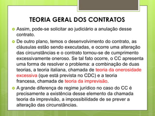 Assim, pode-se solicitar ao judiciário a anulação desse
contrato.
 De outro plano, temos o desenvolvimento do contrato, as
cláusulas estão sendo executadas, e ocorre uma alteração
das circunstâncias e o contrato tornou-se de cumprimento
excessivamente oneroso. Se tal fato ocorre, o CC apresenta
uma forma de resolver o problema: a combinação de duas
teorias, a teoria italiana, chamada de teoria da onerosidade
excessiva (que está prevista no CDC) e a teoria
francesa, chamada de teoria da imprevisão.
 A grande diferença de regime jurídico no caso do CC é
precisamente a existência desse elemento da chamada
teoria da imprevisão, a impossibilidade de se prever a
alteração das circunstâncias.
TEORIA GERAL DOS CONTRATOS
 