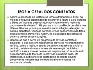 Assim, a aplicação do instituto se torna extremamente difícil, na
medida em que a capacidade de se prever o futuro é algo inerente
a Deus ou “àquelas pessoas que advinham o futuro mediante
pagamento de dinheiro”. Até porque a jurisprudência brasileira nos
últimos 70 anos, prevê que, eventos como inflação, alteração do
padrão monetário, variação cambial, crises econômicas são fatos
absolutamente previsíveis. Assim, na elaboração dos contratos
deve-se prever essas situações.
 Conclui-se que o cerne do programa de revisão contratual
brasileiro, é que existem mecanismos previstos no ordenamento
jurídico, como a lesão, o estado de perigo, capazes de anular o
contrato, existem diversas formas de intervenção judicial no
contrato e essas normas devem ser respeitadas, só se aplicando
os mecanismos da teoria da imprevisão em último caso. Os
intérpretes, o Judiciário e os operadores do direito devem
preservar os mecanismos contratuais fundamentados na
autonomia privada.
TEORIA GERAL DOS CONTRATOS
 
