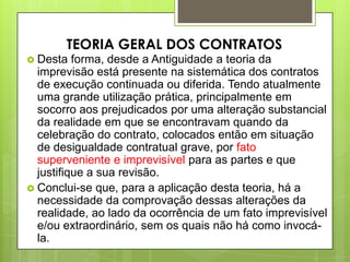  Desta forma, desde a Antiguidade a teoria da
imprevisão está presente na sistemática dos contratos
de execução continuada ou diferida. Tendo atualmente
uma grande utilização prática, principalmente em
socorro aos prejudicados por uma alteração substancial
da realidade em que se encontravam quando da
celebração do contrato, colocados então em situação
de desigualdade contratual grave, por fato
superveniente e imprevisível para as partes e que
justifique a sua revisão.
 Conclui-se que, para a aplicação desta teoria, há a
necessidade da comprovação dessas alterações da
realidade, ao lado da ocorrência de um fato imprevisível
e/ou extraordinário, sem os quais não há como invocá-
la.
TEORIA GERAL DOS CONTRATOS
 