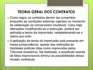  Como regra, os contratos devem ser cumpridos
enquanto as condições externas vigentes no momento
da celebração se conservarem imutáveis. Caso haja
alterações modificando-se a execução, poderá ser
aplicada a teoria da imprevisão, restabelecendo-se o
status quo ante.
 A aplicação da teoria da imprevisão está presente em
nossa jurisprudência, apesar das restrições às
hipóteses práticas tidas como imprevistas pelos
Tribunais brasileiros. Na realidade, a amplitude restrita
de fatos imprevisíveis diminui as possibilidades dessa
revisão contratual.
TEORIA GERAL DOS CONTRATOS
 