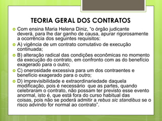  Com ensina Maria Helena Diniz, “o órgão judicante
deverá, para lhe dar ganho de causa, apurar rigorosamente
a ocorrência dos seguintes requisitos:
 A) vigência de um contrato comutativo de execução
continuada;
 B) alteração radical das condições econômicas no momento
da execução do contrato, em confronto com as do benefício
exagerado para o outro;
 C) onerosidade excessiva para um dos contraentes e
benefício exagerado para o outro;
 D) imprevisibilidade e extraordinariedade daquela
modificação, pois é necessário que as partes, quando
celebraram o contrato, não possam ter previsto esse evento
anormal, isto é, que está fora do curso habitual das
coisas, pois não se poderá admitir a rebus sic standibus se o
risco advindo for normal ao contrato”.
TEORIA GERAL DOS CONTRATOS
 