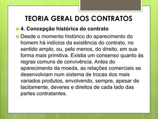  4. Concepção histórica do contrato
 Desde o momento histórico do aparecimento do
homem há indícios da existência do contrato, no
sentido amplo, ou, pelo menos, do direito, em sua
forma mais primitiva. Existia um consenso quanto às
regras comuns de convivência. Antes do
aparecimento da moeda, as relações comerciais se
desenvolviam num sistema de trocas dos mais
variados produtos, envolvendo, sempre, apesar de
tacitamente, deveres e direitos de cada lado das
partes contratantes.
TEORIA GERAL DOS CONTRATOS
 