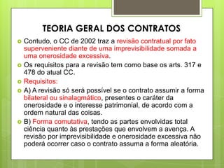  Contudo, o CC de 2002 traz a revisão contratual por fato
superveniente diante de uma imprevisibilidade somada a
uma onerosidade excessiva.
 Os requisitos para a revisão tem como base os arts. 317 e
478 do atual CC.
 Requisitos:
 A) A revisão só será possível se o contrato assumir a forma
bilateral ou sinalagmático, presentes o caráter da
onerosidade e o interesse patrimonial, de acordo com a
ordem natural das coisas.
 B) Forma comutativa, tendo as partes envolvidas total
ciência quanto às prestações que envolvem a avença. A
revisão por imprevisibilidade e onerosidade excessiva não
poderá ocorrer caso o contrato assuma a forma aleatória.
TEORIA GERAL DOS CONTRATOS
 