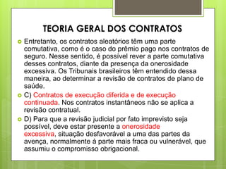  Entretanto, os contratos aleatórios têm uma parte
comutativa, como é o caso do prêmio pago nos contratos de
seguro. Nesse sentido, é possível rever a parte comutativa
desses contratos, diante da presença da onerosidade
excessiva. Os Tribunais brasileiros têm entendido dessa
maneira, ao determinar a revisão de contratos de plano de
saúde.
 C) Contratos de execução diferida e de execução
continuada. Nos contratos instantâneos não se aplica a
revisão contratual.
 D) Para que a revisão judicial por fato imprevisto seja
possível, deve estar presente a onerosidade
excessiva, situação desfavorável a uma das partes da
avença, normalmente à parte mais fraca ou vulnerável, que
assumiu o compromisso obrigacional.
TEORIA GERAL DOS CONTRATOS
 