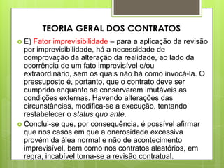  E) Fator imprevisibilidade – para a aplicação da revisão
por imprevisibilidade, há a necessidade de
comprovação da alteração da realidade, ao lado da
ocorrência de um fato imprevisível e/ou
extraordinário, sem os quais não há como invocá-la. O
pressuposto é, portanto, que o contrato deve ser
cumprido enquanto se conservarem imutáveis as
condições externas. Havendo alterações das
circunstâncias, modifica-se a execução, tentando
restabelecer o status quo ante.
 Conclui-se que, por consequência, é possível afirmar
que nos casos em que a onerosidade excessiva
provém da álea normal e não de acontecimento
imprevisível, bem como nos contratos aleatórios, em
regra, incabível torna-se a revisão contratual.
TEORIA GERAL DOS CONTRATOS
 