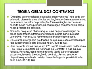  “O regime da onerosidade excessiva superveniente” não pode ser
acionado diante de uma simples oscilação econômica para mais ou
para menos do valor da prestação. Essa oscilação encontra-se
coberta pelos riscos próprios da contratação compreendida pelos
riscos próprios do contrato.
 Contudo, há que se observar que, uma pequena oscilação de
preço pode trazer extrema onerosidade a uma parte que seja
vulnerável. Por isso, se recomenda a análise caso a caso.
 Existe uma divergência doutrinária de que a revisão contratual por
fato superveniente está prevista no art. 478 do CC.
 Uma corrente afirma que, o art. 478 do CC está inserto no Capítulo
II do Título V, que trata da “Extinção do Contrato” e não da sua
revisão. Portanto, essa norma trata da teoria da onerosidade
excessiva, levando à extinção do contrato. Assim, sendo, o
dispositivo que trata da revisão do contrato por imprevisibilidade
seria o art. 317 do CC.
TEORIA GERAL DOS CONTRATOS
 