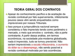  Apesar do conhecimento pacífico e da aceitação da
revisão contratual por fato superveniente, infelizmente
poucos casos vêm sendo enquadrados como
imprevisíveis por nossos Tribunais.
 Isso porque a jurisprudência nacional sempre
considerou o fato imprevisto tendo como parâmetro o
mercado, o meio que envolve o contrato, não a parte
contratante. A partir dessa análise, em termos
econômicos, na sociedade pós-moderna globalizada,
nada é imprevisto, tudo se tornou previsível. Não
seriam imprevisíveis a escala inflacionária, o aumento
do dólar ou o desemprego, não sendo possível a
revisão contratual motivada por tais ocorrências.
TEORIA GERAL DOS CONTRATOS
 