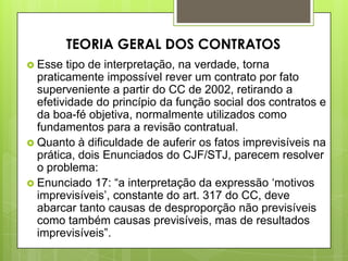  Esse tipo de interpretação, na verdade, torna
praticamente impossível rever um contrato por fato
superveniente a partir do CC de 2002, retirando a
efetividade do princípio da função social dos contratos e
da boa-fé objetiva, normalmente utilizados como
fundamentos para a revisão contratual.
 Quanto à dificuldade de auferir os fatos imprevisíveis na
prática, dois Enunciados do CJF/STJ, parecem resolver
o problema:
 Enunciado 17: “a interpretação da expressão „motivos
imprevisíveis‟, constante do art. 317 do CC, deve
abarcar tanto causas de desproporção não previsíveis
como também causas previsíveis, mas de resultados
imprevisíveis”.
TEORIA GERAL DOS CONTRATOS
 